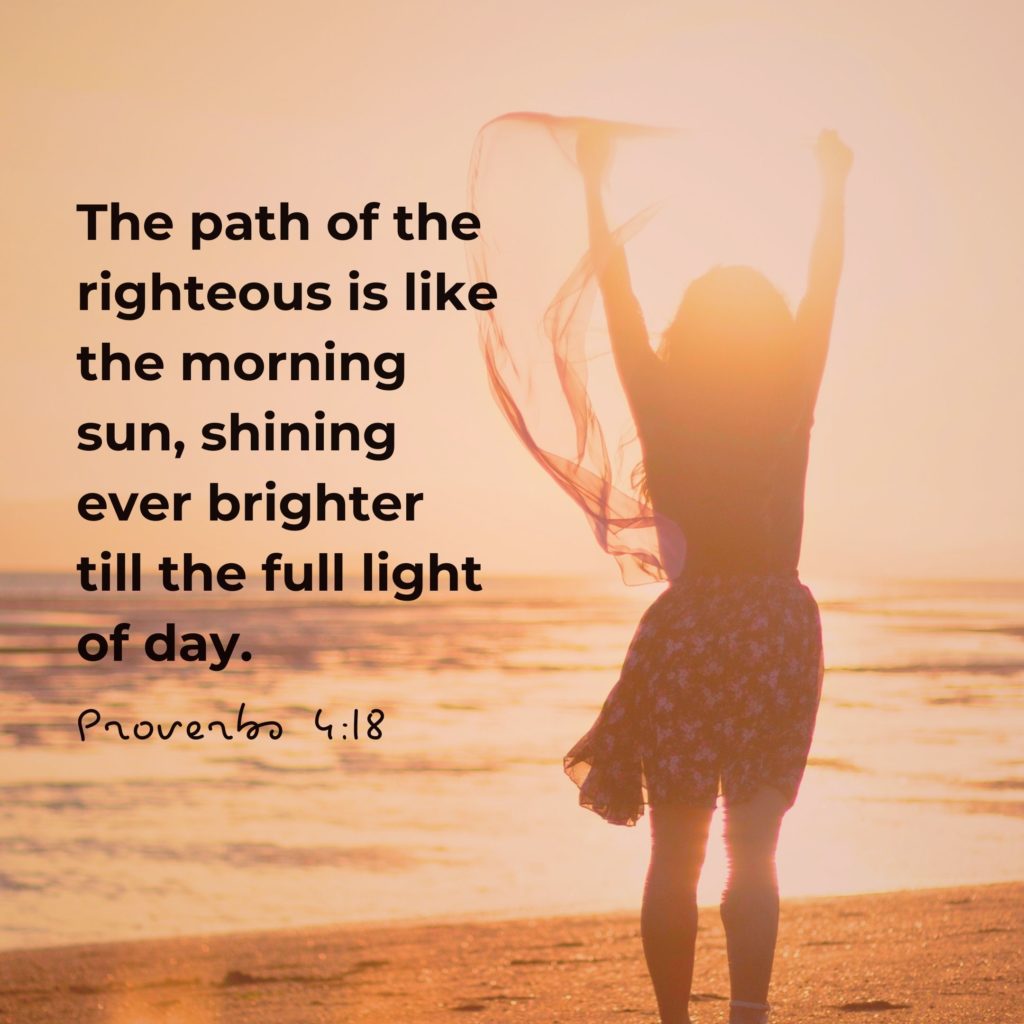 Proverbs 4:18 the path of the righteous i like the morning sun, shining ever brighter till the full light of day. 