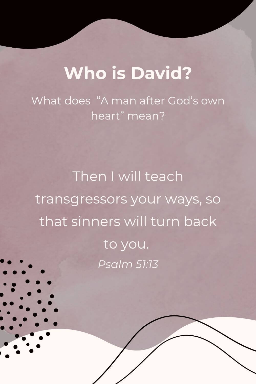 Who is King David? And what does it mean to be a man after God's own heart. "Then I will teach transgressors your ways so that sinners will turn back to you. Psalm 51:13.